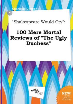 Shakespeare Would Cry: 100 Mere Mortal Reviews of the Ugly Duchess de Charlotte Capper