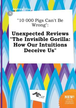 10 000 Pigs Can't Be Wrong: Unexpected Reviews the Invisible Gorilla: How Our Intuitions Deceive Us de Andrew Ifing