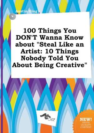 100 Things You Don't Wanna Know about Steal Like an Artist: 10 Things Nobody Told You about Being Creative de Austin Ging