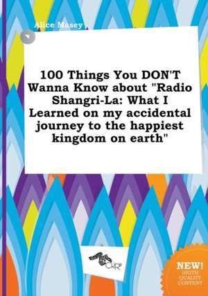 100 Things You Don't Wanna Know about Radio Shangri-La: What I Learned on My Accidental Journey to the Happiest Kingdom on Earth de Alice Masey