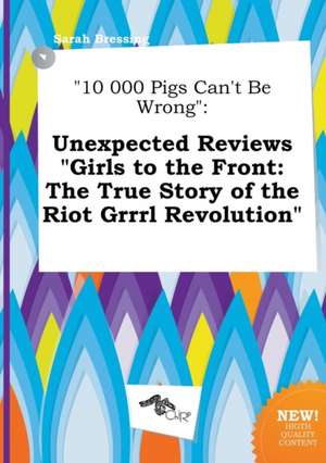 10 000 Pigs Can't Be Wrong: Unexpected Reviews Girls to the Front: The True Story of the Riot Grrrl Revolution de Sarah Bressing