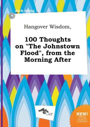 Hangover Wisdom, 100 Thoughts on the Johnstown Flood, from the Morning After de Jack Ading