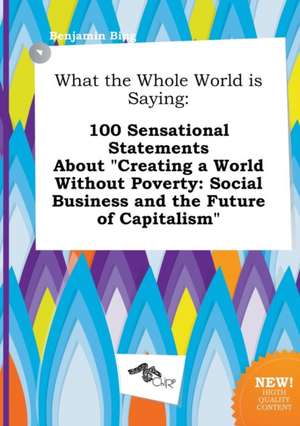 What the Whole World Is Saying: 100 Sensational Statements about Creating a World Without Poverty: Social Business and the Future of Capitalism de Benjamin Bing