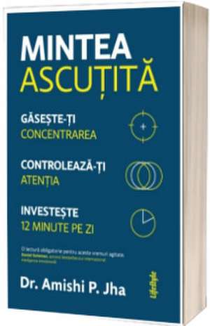 MINTEA ASCUTITA: GASESTE-TI CONCENTRAREA. CONTROLEAZA-TI ATENTIA. INVESTESTE 12 MINUTE PE ZI de DR. AMISHI P. JHA