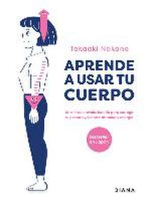 Aprende a Usar Tu Cuerpo: Un Método Revolucionario Para Corregir Tu Postura Y Llenarte de Salud Y Energía de Takaaki Nakano