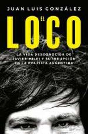 El Loco: La Vida Desconocida de Javier Milei Y Su Irrupción En La Política Argentina / The Madman: The Unknown Life of Javier Milei de Juan Luis González