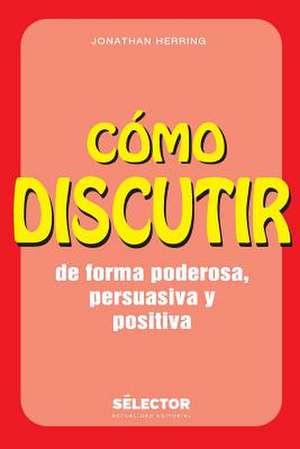 Como Discutir. de Forma Poderosa, Persuasiva y Positiva de Jonathan Herring