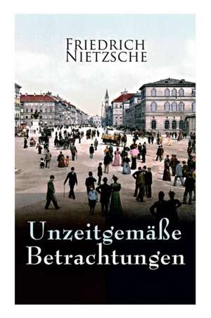 Unzeitgemäße Betrachtungen: Alle 4 Bände: David Strauss der Bekenner und der Schriftsteller, Vom Nutzen und Nachtheil der Historie für das Leben, de Friedrich Wilhelm Nietzsche