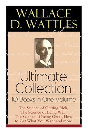 Wallace D. Wattles Ultimate Collection - 10 Books in One Volume: The Science of Getting Rich, The Science of Being Well, The Science of Being Great, H de Wallace D. Wattles