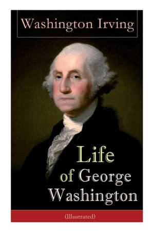 Life of George Washington (Illustrated): Biography of the First President of the United States, Commander-in-Chief during the Revolutionary War, and O de Washington Irving