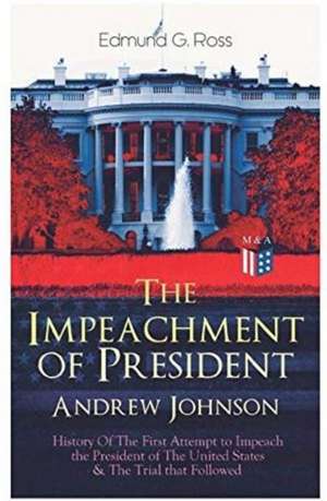 The Impeachment of President Andrew Johnson - History of the First Attempt to Impeach the President of the United States & the Trial That Followed: Ac de Edmund G. Ross