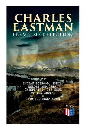 Charles Eastman Premium Collection: Indian Boyhood, Indian Heroes and Great Chieftains, the Soul of the Indian & from the Deep Woods to Civilization de Charles A. Eastman