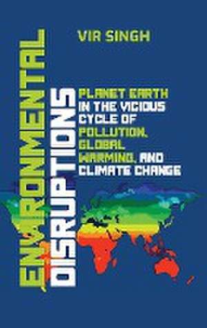 Environmental Disruptions: Planet Earth in the Vicious Cycle of Pollution, Global Warming, and Climate Change de Vir Singh