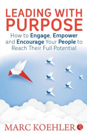 Leading with Purpose: How to Engage, Empower & Encourage Your People to Reach Their Full Potential de Marc Koehler