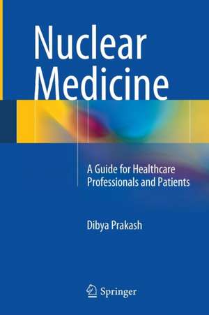 Nuclear Medicine: A Guide for Healthcare Professionals and Patients de Dibya Prakash