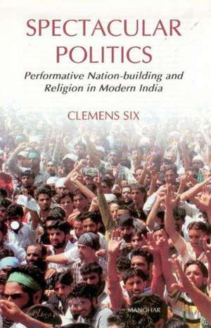 Spectacular Politics: Performative Nation-Building & Religion in Modern India de Clemens Six