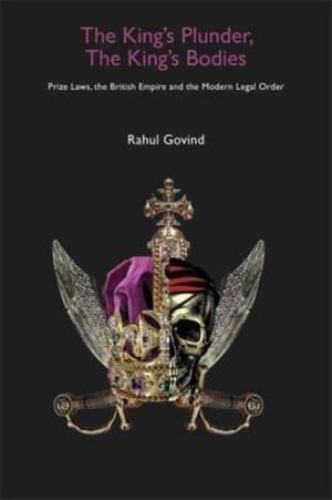 The King′s Plunder, The King′s Bodies – Prize Laws, the British Empire and the Modern Legal Order de Rahul Govind