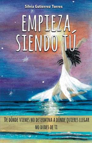 Empieza siendo tú: De dónde vienes no determina a dónde quieres llegar. de Silvia Gutiérrez Torres