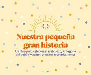 Nuestra pequeña gran historia : un libro para celebrar el embarazo, la llegada del bebé y nuestros primeros recuerdos juntos