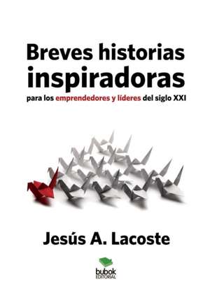 Breves historias inspiradoras para los emprendedores y líderes del siglo XXI de Jesús Lacoste A.