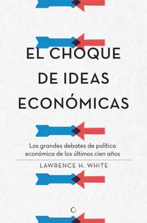 El Choque de Ideas Económicas: Los Grandes Debates de Política Económica de Los Últimos Cien Años de Lawrence H. White