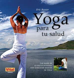 Yoga Para Tu Salud: Las Bases de la Salud Integral Con Ejercicios Basicos de Yoga de Eric Baxter