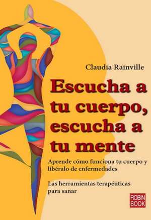 Escucha a Tu Cuerpo, Escucha a Tu Mente: Aprende Como Funciona Tu Cuerpo y Liberalo de Enfermedades de Claudia Rainville