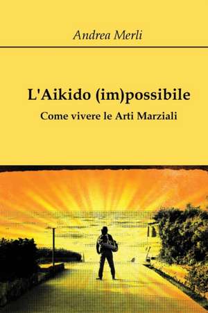 L'Aikido (im)possibile - Come vivere le Arti Marziali de Andrea Merli