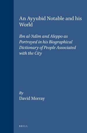 An Ayyubid Notable and his World: Ibn al-‘Adīm and Aleppo as Portrayed in his Biographical Dictionary of People Associated with the City de Morray