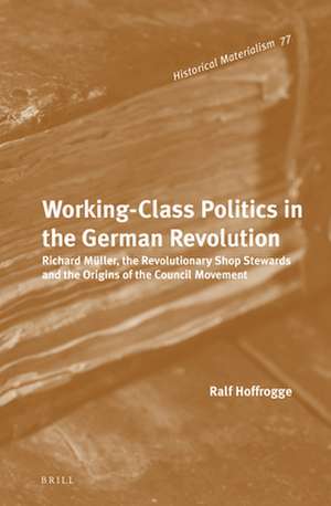 Working-Class Politics in the German Revolution: Richard Müller, the Revolutionary Shop Stewards and the Origins of the Council Movement de Ralf Hoffrogge