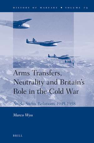 Arms Transfers, Neutrality and Britain's Role in the Cold War: Anglo-Swiss Relations 1945-1958 de Marco Wyss