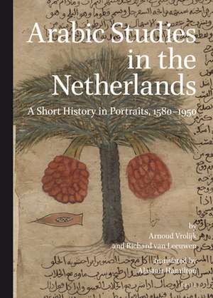 Arabic Studies in the Netherlands: A Short History in Portraits, 1580–1950 de Arnoud Vrolijk