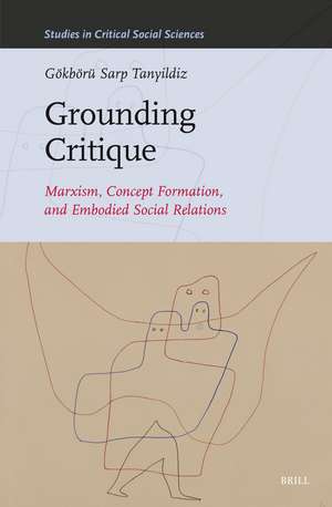 Grounding Critique: Marxism, Concept Formation, and Embodied Social Relations de Gökbörü Sarp Tanyildiz