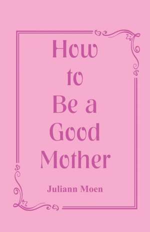 How to Be a Good Mother de Juliann Moen