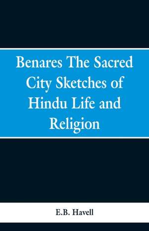 Benares, the sacred city; sketches of Hindu life and religion de E. B. Havell