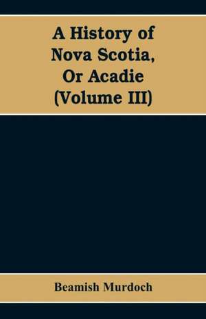 A History of Nova Scotia, Or Acadie (Volume III) de Beamish Murdoch