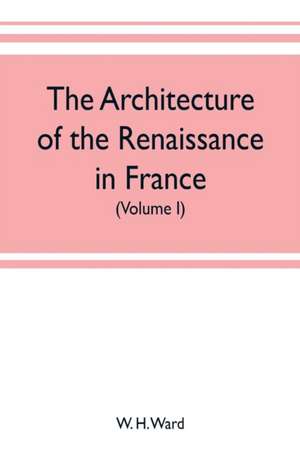 The architecture of the renaissance in France, a history of the evolution of the arts of building, decoration and garden design under classical influence from 1495 to 1830 (Volume I) de W. H. Ward