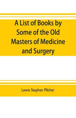 A list of books by some of the old masters of medicine and surgery together with books on the history of medicine and on medical biography in the possession of Lewis Stephen Pilcher ; with biographical and bibliographical notes and reproductions of some t de Lewis Stephen Pilcher