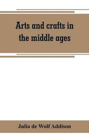 Arts and crafts in the middle ages; a description of mediaeval workmanship in several of the departments of applied art, together with some account of special artisans in the early renaissance de Julia de Wolf Addison