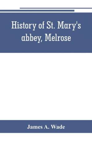 History of St. Mary's abbey, Melrose, the monastery of old Melrose, and the town and parish of Melrose de James A. Wade