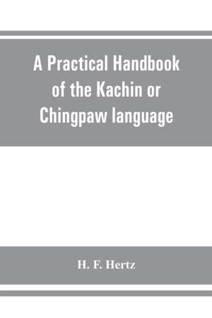 A practical handbook of the Kachin or Chingpaw language, containing the grammatical principles and peculiarities of the language, colloquial exercises, and a vocabulary, with an appendix on Kachin customs, laws, and religion de H. F. Hertz