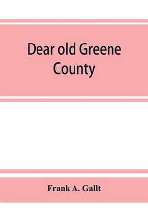 Dear old Greene County; embracing facts and figures. Portraits and sketches of leading men who will live in her history, those at the front to-day and others who made good in the past de Frank A. Gallt