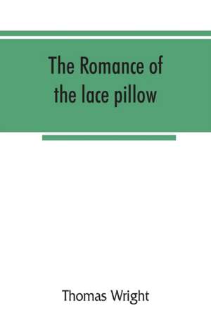 The romance of the lace pillow; being the history of lace-making in Bucks, Beds, Northants and neighbouring counties, together with some account of the lace industries of Devon and Ireland de Thomas Wright