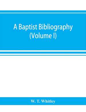 A Baptist bibliography; being a register of the chief materials for Baptist history, whether in manuscript or in print, preserved in Great Britain, Ireland, and the colonies (Volume I) de W. T. Whitley