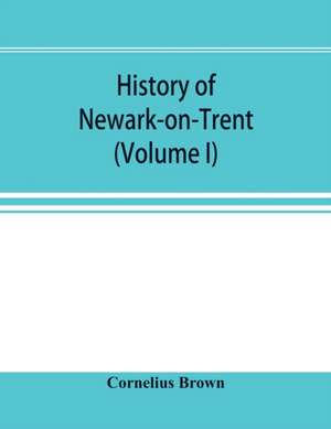 History of Newark-on-Trent; being the life story of an ancient town (Volume I) de Cornelius Brown