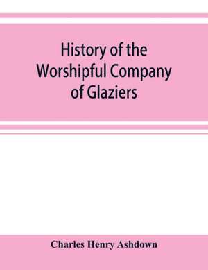 History of the Worshipful Company of Glaziers of the City of London otherwise the Company of Glaziers and Printers of Glass de Charles Henry Ashdown