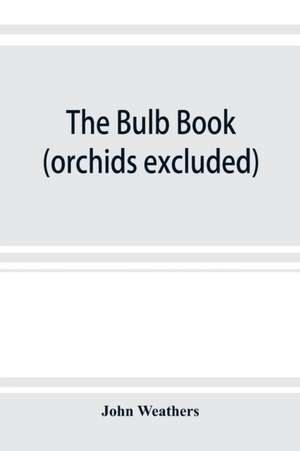 The bulb book; or, Bulbous and tuberous plants for the open air, stove, and greenhouse, containing particulars as to descriptions, culture, propagation, etc., of plants from all parts of the world having bulbs, corms, tubers, or rhizomes (orchids excluded de John Weathers