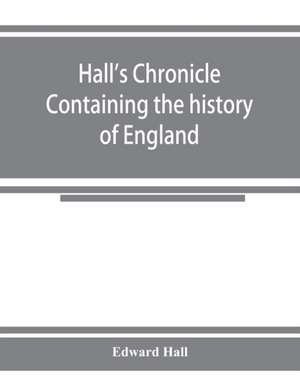 Hall's chronicle; containing the history of England, during the reign of Henry the Fourth, and the succeeding monarchs, to the end of the reign of Henry the Eighth, in which are particularly described the manners and customs of those periods de Edward Hall