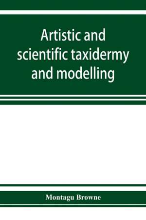 Artistic and scientific taxidermy and modelling; a manual of instruction in the methods of preserving and reproducing the correct form of all natural objects, including a chapter on the modelling of foliage de Montagu Browne