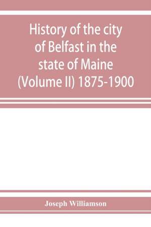 History of the city of Belfast in the state of Maine (Volume II) 1875-1900 de Joseph Williamson